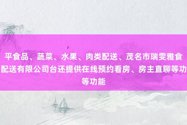 平食品、蔬菜、水果、肉类配送、茂名市瑞雯雅食品配送有限公司台还提供在线预约看房、房主直聊等功能