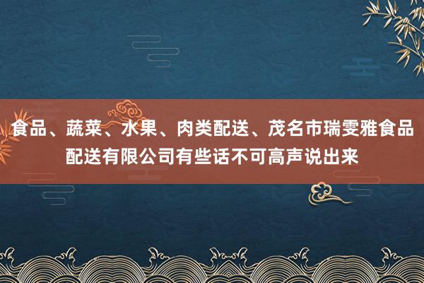 食品、蔬菜、水果、肉类配送、茂名市瑞雯雅食品配送有限公司有些话不可高声说出来