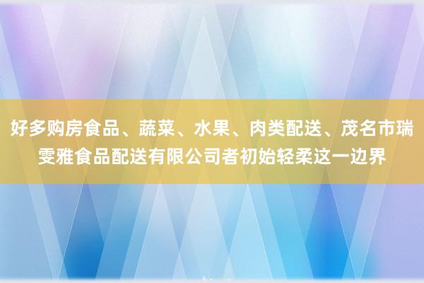 好多购房食品、蔬菜、水果、肉类配送、茂名市瑞雯雅食品配送有限公司者初始轻柔这一边界