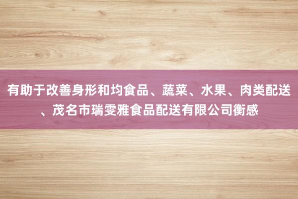 有助于改善身形和均食品、蔬菜、水果、肉类配送、茂名市瑞雯雅食品配送有限公司衡感