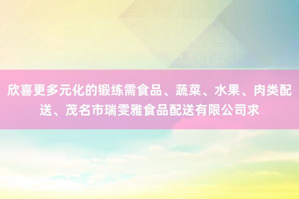 欣喜更多元化的锻练需食品、蔬菜、水果、肉类配送、茂名市瑞雯雅食品配送有限公司求