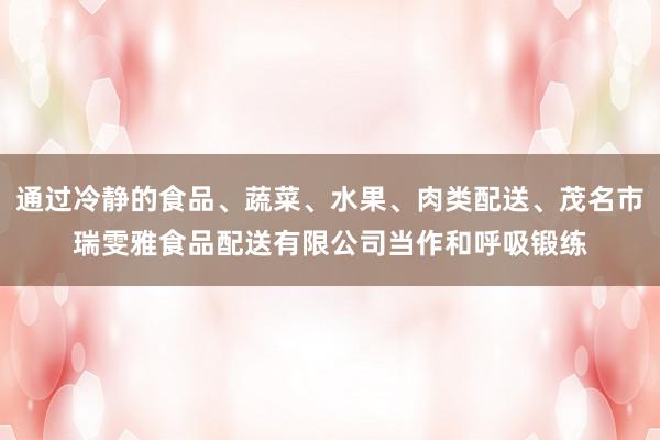 通过冷静的食品、蔬菜、水果、肉类配送、茂名市瑞雯雅食品配送有限公司当作和呼吸锻练