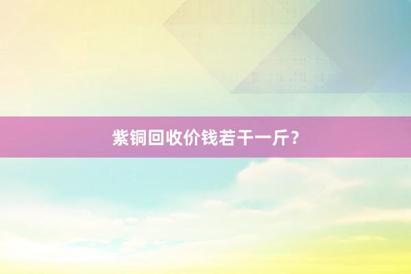 紫铜回收价钱若干一斤？